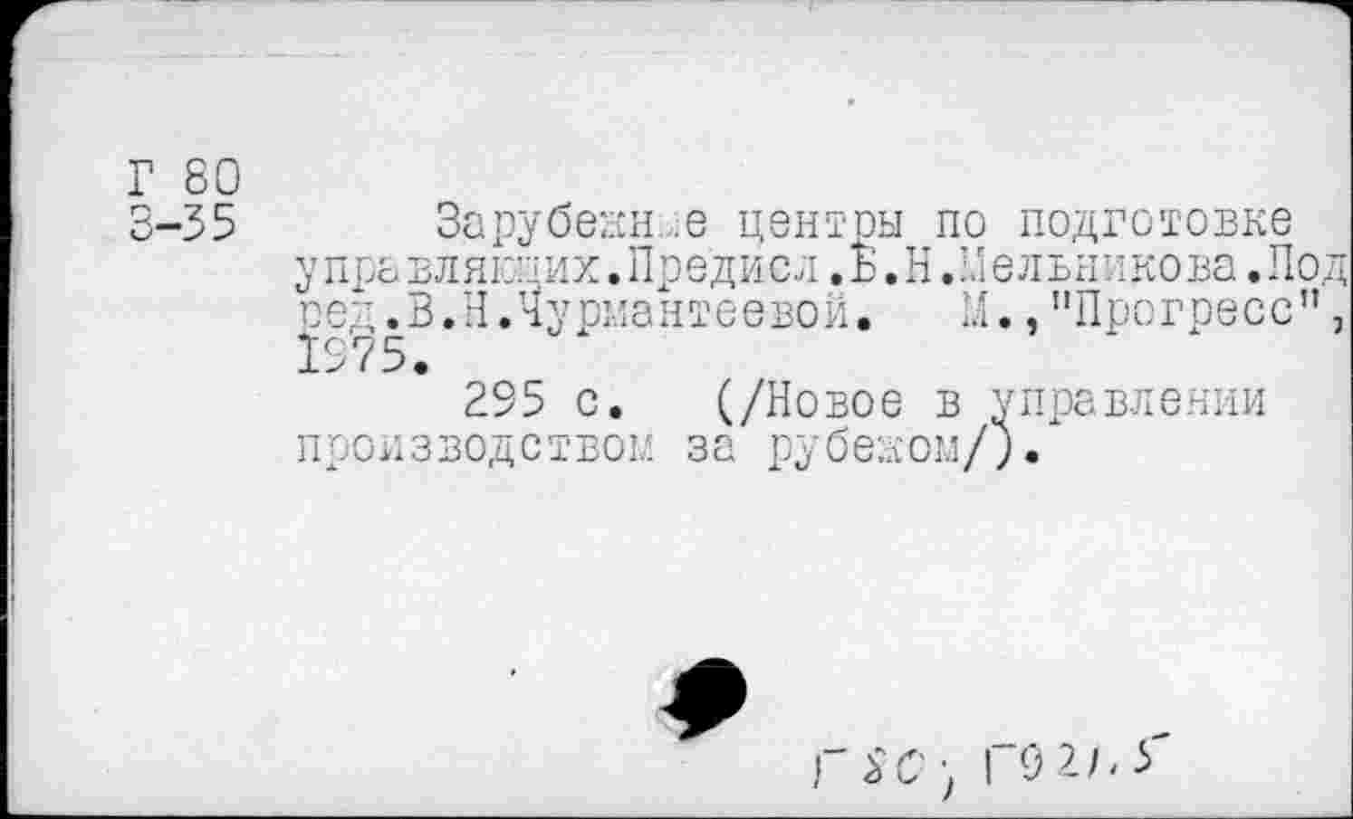 ﻿Г 80
Зарубекн ,е центры по подготовке у пра влякпих. Пре ди с л. Б. Н. !Л ельни нова. Под оед.В.НЛуриантеевой. И.,"Прогресс”, 1975.
295 с. (/Новое в управлении производство!/, за рубежом/).
ГК'; I 0 2/Л'